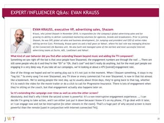 EXPERT/INFLUENCER Q&As: EVAN KRAUSS

EVAN KRAUSS, executive VP, advertising sales, Shazam
Krauss, who joined Shazam in November 2010, is responsible for the company’s global advertising sales and for
growing its ability to deliver customized marketing solutions for agencies, brands and broadcasters. Prior to joining
Shazam, he was SVP, global ad sales and business development, for Jumptap and president and CEO of online video
editing service Cuts. Previously, Krauss spent six and a half years at Yahoo!, where his last role was managing director
of the Connected Life Business unit. He also built and managed some of the earliest and most successful Internet
advertising teams at Excite, AOL, LookSmart and Yahoo!.

What kind of user behavior did you find after extending Shazam beyond music and adding the TV component?
Something we saw right off the bat is that once people have Shazamed, the engagement numbers are through the roof. … There are
still some people who do it and they’re like “Eh” or “Oh, that’s cool” and don’t really do anything, but for the most part people are
engaging in a very deep way. If you take all our campaigns, we’re looking at about a 47% [overall] engagement rate.
One of the things we hoped and we’re seeing play out is it’s not just in the moment. When I Shazam something, it stays in my
“tag list.” So every song I’ve ever Shazamed, any TV show or every commercial I’ve ever Shazamed, is now in that list almost
like a bookmark. We’re seeing people the next day, up to usually about three days, they’re going back to that tag, whether
it’s to watch the video for the movie trailer or do a click to call for Progressive Insurance. There is lots of engagement when
they’re sitting on the couch, but that engagement actually also happens later on.
So it’s extending the campaign over time as well as onto the other screen?
Absolutely. And that’s why I think the second screen is powerful: It’s a non-interruptive engagement experience. … I can
decide I’m going to take action, and I can either just put it down because I know it’s on my phone, I’ll go deal with it later,
or I can engage now and not be interruptive [to other viewers in the room]. That’s a huge part of why second screen is more
powerful than the remote [used in conjunction with Internet-connected TVs].

28

 