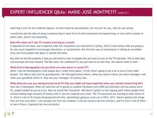 EXPERT/INFLUENCER Q&As: MARIE-JOSÉ MONTPETIT (cont’d.)

watching it just for the medieval aspects. So that would be personalized, but not just for you, also for your group.
I would also say the idea of using crowdsourcing or some form of joint evaluation of programming, or even joint creation in
some cases, seems very promising.
Does this mean we’ll see TV content evolving as a result?
It depends on the show, and it depends what the storytellers are interested in telling. There’s some shows that are going to
be very much targeted to encourage interaction, or socialization. But the best way of socialization is telling an incredible
story and have people talk about it outside the show.
But what we tell the students is that you still need to cater to people who just want to turn on the TV and relax. This is what they
call lean back and lean forward. The lean back, the traditional TV, you just want to sit and relax. You need to cater to both.
What kind of demographics do you think are most drawn to social TV?
Often I see the demographics that people don’t really think about. I think there’s going to be a lot of buy-in from older
people. The idea is very nice for grandparents. We had applications where, while you watch a show, you leave messages. And
when your grandkids watch it, they see your messages. It’s pretty cool.
What behaviors are you seeing around social TV that you might not have expected when you started researching this?
How fast it developed. When we said that we’re going to combine Facebook and a DVR and television and the phone and a
PC, people looked at you as a nut. Now we sound like visionaries. We haven’t gotten to the tipping point where people have
started making huge amounts of money with it, but we could be very close. The TV executives are starting to take notice of
it, there’s a lot of VC money being poured into this. Something’s going to come out in 2012, 2013—there’s going to be things
that are very successful. I can actually see from our students—a lot are trying to go into business, and I’m sure a few of them,
or one of them, is going to be very successful.

31

 