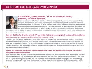 EXPERT/INFLUENCER Q&As: EVAN SHAPIRO

EVAN SHAPIRO, former president, IFC TV and Sundance Channel;
president, Participant Television
Shapiro has just started at Participant Television, a division of Participant Media, where he will be responsible for the
conception, development and production of programming that follows the company’s model of commercial and socially
relevant entertainment. As president of IFC TV and Sundance Channel, Shapiro steered both networks to new business and
programming models, garnering each first-ever Prime Time Emmy nominations. He executive-produced well-received films
and series, including This Film Is Not Yet Rated, R. Kelly’s “hip-hopera” and the show Portlandia, which won a Peabody
Award. Shapiro is on the board of The Ghetto Film School, chair of the Cable Center’s Cable Mavericks Masters Program and an adjunct professor
of Television Management at NYU.

Some key digital shifts—streaming content, DVR and Twitter—had naysayers wringing their hands about how splintering
audiences would hurt advertisers and networks. Why were they wrong?
I probably was amongst the naysayers in a lot of these cases. The history of the television business has been littered with
things that had unforeseen benefits to the business model. … But if you’re smart about new technology, your business can
adapt and incorporate it. Twitter, DVR, streaming, all those things have been good for the television business. Netflix and
Hulu and Amazon are now producing revenues for programmers like myself that were just unforeseen five years ago. These
are new dollars to the marketplace.
It seems that technology and networks are working together to create very engaged niche audiences that are very
different from traditional audiences.
Niche is the new mass. You have to cater your programming to a smaller, yet more passionate group of consumers. And that’s
because of technology. The first technology that really influenced that was cable, which created greater choice. Then DVRs
and OTTs [over-the-tops] created niches, not just because of fragmentation by content grouping but also time [shifting].
There are exceptions: the Super Bowl, American Idol. But more and more, even broadcast television is becoming a niche

32

 