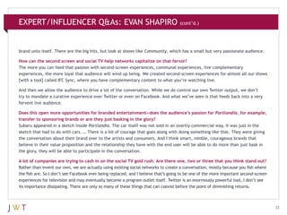 EXPERT/INFLUENCER Q&As: EVAN SHAPIRO

(cont’d.)

brand unto itself. There are the big hits, but look at shows like Community, which has a small but very passionate audience.
How can the second screen and social TV help networks capitalize on that fervor?
The more you can feed that passion with second-screen experiences, communal experiences, live complementary
experiences, the more loyal that audience will wind up being. We created second-screen experiences for almost all our shows
[with a tool] called IFC Sync, where you have complementary content to what you’re watching live.
And then we allow the audience to drive a lot of the conversation. While we do control our own Twitter output, we don’t
try to mandate a curative experience over Twitter or even on Facebook. And what we’ve seen is that feeds back into a very
fervent live audience.
Does this open more opportunities for branded entertainment—does the audience’s passion for Portlandia, for example,
transfer to sponsoring brands or are they just basking in the glory?
Subaru appeared in a sketch inside Portlandia. The car itself was not sold in an overtly commercial way, it was just in the
sketch that had to do with cars. … There is a bit of courage that goes along with doing something like that. They were giving
the conversation about their brand over to the artists and consumers. And I think smart, nimble, courageous brands that
believe in their value proposition and the relationship they have with the end user will be able to do more than just bask in
the glory, they will be able to participate in the conversation.
A lot of companies are trying to cash in on the social TV gold rush. Are there one, two or three that you think stand out?
Rather than invent our own, we are actually using existing social networks to create a conversation, mostly because you fish where
the fish are. So I don’t see Facebook ever being replaced, and I believe that’s going to be one of the more important second-screen
experiences for television and may eventually become a program outlet itself. Twitter is an enormously powerful tool, I don’t see
its importance dissipating. There are only so many of these things that can coexist before the point of diminishing returns.

33

 