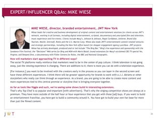 EXPERT/INFLUENCER Q&As: MIKE WIESE

MIKE WIESE, director, branded entertainment, JWT New York
Wiese leads the creative and business development of original content and entertainment solutions for clients across JWT’s
network, working in all formats, including digital entertainment, scripted, documentary and unscripted film and television,
music experience and live events. Clients include Macy’s, Johnson & Johnson, Royal Caribbean, Unilever, Brand USA
Tourism, Nestlé, Smirnoff, Rolex and the U.S. Marine Corp. Wiese also leads JWT’s entertainment content-related ventures
and strategic partnerships, including the New York office launch for shopper engagement agency Lunchbox. JWT projects
Wiese has actively developed, produced and/or led include “The Bing Bar,” Bing’s live experience and sponsorship with the
Sundance Film Festival; the “Decisions” Web series for Bing and MSN with Mario Batali; brand extensions for Macy’s acclaimed CBS TV special Yes,
Virginia; and Deepest Dive, a documentary with Fisher Stevens for Rolex, the BBC and National Geographic.

How will marketers start approaching TV in different ways?
The social TV platforms really reinforce that marketers need to be in the center of pop culture. I think television is not going
away, just the viewing experience is changing. There are additions to it; there is more you can do with a television experience.
[For instance,] you want to be involved with the creators early in the process so you can layer in the second screen and
have these different experiences. I think there will be greater opportunity for brands to work with a J.J. Abrams or other
storytellers who really can think through an experience. As a brand, you are going to be able to create more content and
more experiences tied to this central premise or storyline that is bringing everyone together.
As far as tools like Viggle and such, we’re seeing some shows build in interesting extensions.
That’s why Top Chef is so popular and important [with advertisers]. That’s why the singing competition shows are always at a
premium. They have more outside of the half hour or hour experience that you get with those [ad] buys. If you want to build
an entertainment franchise, you have got to build a community around it. You have got to build your own fan base for more
than just the filmed content.

34

 