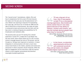 SECOND SCREEN

The “second screen” (smartphones, tablets, PCs) and
how it complements the first screen (TV) have become
hot topics over the past year, but the phenomenon isn’t
new: Nielsen was reporting on Internet/TV multitasking
four years ago, and one of our 10 Trends for 2009 was the
idea of Distraction as Entertainment. But today the spike
in connected screens and services that link them with the
big screen is creating intriguing new possibilities for TV
broadcasters and marketers alike.
The second screen can turn TV viewing into a shared
experience (“social TV”), enable fans to go deeper into
the story world, allow instant follow-up on a call to action,
extend a message beyond the limits of 30 seconds—and the
list goes on. Perhaps most important to marketers, it means
integration in communications will reach a much more
mature level thanks to the mobile, seamless and multiscreen
interaction in which consumers will be immersed. While the
fight for engagement will be more fierce, ROI will improve
thanks to more targeted, personalized and therefore
meaningful branded experiences.

TV was a big part of our
lives, then it was popular
to bash TV as a very passive
viewing experience. Now brands and
clients realize that it’s not really
passive because of the ability to
interact, connect with content, and
also the multiple devices people have
when they’re viewing TV.”
—BOB JEFFREY, Worldwide CEO and chairman,
JWT, “Worldmakers” interview with
Function(x) CEO Janet Scardino

In the future, no television
advertisements will be just
self-contained narratives.
They will be trailers into deeper
branded digital experiences.”
—SHIV SINGH, global head of digital, PepsiCo,
Mobile World Congress 2012

4

 