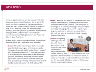 NEW TOOLS

A crop of apps is seeking to sync the television with other
connected devices. Some of these are tied to specific TV
shows (this report cites apps for the Grammys telecast,
Conan and The X Factor), some are released by networks
(e.g., MTV’s Under the Thumb, the upcoming Oxygen
Connect), some are sponsored by publishers (Entertainment
Weekly’s viEWer), and a few have been created by
marketers (we’re spotlighting Heineken’s Star Player and
Chevy’s Game Time here).

•	Viggle: “Watch TV. Get Rewards” is the tagline of this new

A range of tech firms are striving to become intrinsic to the
second screen as well. Some of the more prominent:

off the ground in the
U.K., this mobile
app combines social
networking and mobile
commerce with
synced second-screen
content, aiming to make TV “a more immersive and social
experience than ever before.” Its innovations include an
ability to serve as the remote control for televisions that
are Web-connected. BSkyB owns a stake in the company,
which is prepping a U.S. launch.

•	Shazam: This London-based company started as an audiorecognition tool, becoming one of the most downloaded
iPhone apps. It now calls itself a “media discovery company”
and is building partnerships with TV shows and advertisers.
An on-screen logo cues users to open the app, which then
syncs with the television and surfaces exclusive content,
special offers and so on. Shazam claims 200 million-plus
users, giving it a huge advantage in this space. Last month it
signed an exclusive U.K. deal with the broadcaster ITV.

venture from Function(x), founded by billionaire media
entrepreneur Robert F.X. Sillerman. Users earn points by
checking in to TV content (which Viggle can automatically
identify) and engaging with it. As with a typical loyalty
program, points can be redeemed for movie tickets,
gift cards and so on. As of mid-March, Viggle claimed a
quarter-million users.

•	Zeebox: Just getting

Click to
view video.

Image credit: Zeebox

6

 