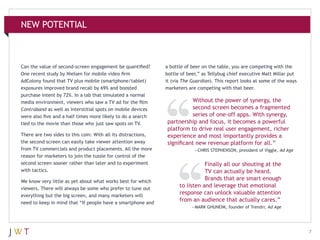 NEW POTENTIAL

Can the value of second-screen engagement be quantified?
One recent study by Nielsen for mobile video firm
AdColony found that TV plus mobile (smartphone/tablet)
exposures improved brand recall by 69% and boosted
purchase intent by 72%. In a lab that simulated a normal
media environment, viewers who saw a TV ad for the film
Contraband as well as interstitial spots on mobile devices
were also five and a half times more likely to do a search
tied to the movie than those who just saw spots on TV.
There are two sides to this coin: With all its distractions,
the second screen can easily take viewer attention away
from TV commercials and product placements. All the more
reason for marketers to join the tussle for control of the
second screen sooner rather than later and to experiment
with tactics.
We know very little as yet about what works best for which
viewers. There will always be some who prefer to tune out
everything but the big screen, and many marketers will
need to keep in mind that “If people have a smartphone and

a bottle of beer on the table, you are competing with the
bottle of beer,” as Tellybug chief executive Matt Millar put
it (via The Guardian). This report looks at some of the ways
marketers are competing with that beer.

Without the power of synergy, the
second screen becomes a fragmented
series of one-off apps. With synergy,
partnership and focus, it becomes a powerful
platform to drive real user engagement, richer
experience and most importantly provides a
significant new revenue platform for all.”
—CHRIS STEPHENSON, president of Viggle, Ad Age

Finally all our shouting at the
TV can actually be heard.
Brands that are smart enough
to listen and leverage that emotional
response can unlock valuable attention
from an audience that actually cares.”
—MARK GHUNEIM, founder of Trendrr, Ad Age

7

 