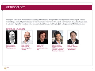 METHODOLOGY

This report is the result of research conducted by JWTIntelligence throughout the year. Specifically for this report, we also
received input from JWT planners across several markets and interviewed five experts and influencers about the changes afoot
in television. Highlights from those interviews are included here, and full-length Q&As will appear on JWTIntelligence.com.
EXPERTS AND INFLUENCERS

DAVID KAPLAN,
managing editor,
TVexchanger.com

EVAN KRAUSS,
executive VP,
advertising sales,
Shazam

MARIE-JOSÉ
MONTPETIT,
research scientist,
MIT

EVAN SHAPIRO,
former president,
IFC TV and Sundance
Channel; president,
Participant Television

MIKE WIESE,
director, branded
entertainment,
JWT New York

8

 