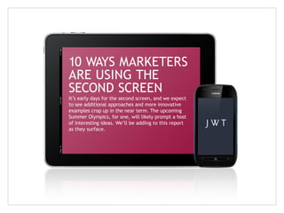 10 WAYS MARKETERS
ARE USING THE
SECOND SCREEN
It’s early days for the second screen, and we expect
to see additional approaches and more innovative
examples crop up in the near term. The upcoming
Summer Olympics, for one, will likely prompt a host
of interesting ideas. We’ll be adding to this report
as they surface.

 