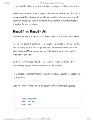 6/14/2020 JWT: The Complete Guide to JSON Web Tokens
https://blog.angular-university.io/angular-jwt/#/JWT: The Complete Guide to JSON Web Tokens 11/35
or it will be taken from a con guration parameter in our server
We want to be able to send strings across the network without having to
worry about these issues, so we choose a subset of characters that all
common encodings handle the same way, and that is how the Base64
encoding format was born.
Base64 vs Base64Url
But what we see in a JWT is actually not Base64: instead its Base64Url.
It's just like Base64, but there are a couple of characters different so that
we can easily send a JWT as part of a Url parameter, which is exactly
what happens if for example we use a third-party login page that then
redirects to our site.
So if we take the second part of this JWT (between the rst and the
second dot), we get the Payload which looks like this:
eyJzdWIiOiIxMjM0NTY3ODkwIiwibmFtZSI6IkpvaG4gRG9lIiwiYWRtaW
4iOnRydWV9
Let's just run it through an online decoder, like for example this one:
1
2
3
4
5
6
{
"sub":"1234567890",
"name":"John Doe",
"admin":true
}
 
