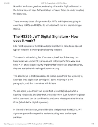 6/14/2020 JWT: The Complete Guide to JSON Web Tokens
https://blog.angular-university.io/angular-jwt/#/JWT: The Complete Guide to JSON Web Tokens 14/35
Now that we have a good understanding of how the Payload is used in
the typical case of User Authentication, let's now focus on understanding
the Signature.
There are many types of signatures for JWTs, in this post we going to
cover two: HS256 and RS256. So let's start with the rst signature type:
HS256.
The HS256 JWT Digital Signature - How
does it work?
Like most signatures, the HS256 digital signature is based on a special
type of function: a cryptographic hashing function.
This sounds intimidating, but it's a concept well worth learning: this
knowledge was useful 20 years ago and will be useful for a very long
time. A lot of practical security implementation revolves around hashes,
they are everywhere in web application security.
The good news is that its possible to explain everything that we need to
know (as Web application developers) about Hashing in a few
paragraphs, and that is what we will do here.
We are going to do this in two steps: rst, we will talk about what a
hashing function is, and after that, we will see how such function together
with a password can be combined to produce a Message Authentication
Code (which is the digital signature).
In the end of this section, you will be able to reproduce the HS256 JWT
signature yourself using online troubleshooting tools and an npm
package.
 