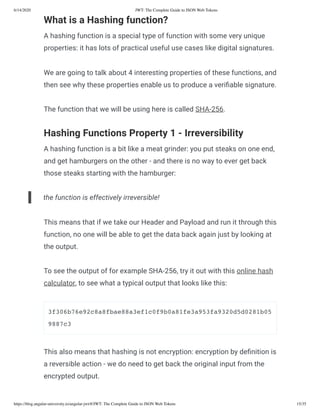 6/14/2020 JWT: The Complete Guide to JSON Web Tokens
https://blog.angular-university.io/angular-jwt/#/JWT: The Complete Guide to JSON Web Tokens 15/35
What is a Hashing function?
A hashing function is a special type of function with some very unique
properties: it has lots of practical useful use cases like digital signatures.
We are going to talk about 4 interesting properties of these functions, and
then see why these properties enable us to produce a veri able signature.
The function that we will be using here is called SHA-256.
Hashing Functions Property 1 - Irreversibility
A hashing function is a bit like a meat grinder: you put steaks on one end,
and get hamburgers on the other - and there is no way to ever get back
those steaks starting with the hamburger:
the function is effectively irreversible!
This means that if we take our Header and Payload and run it through this
function, no one will be able to get the data back again just by looking at
the output.
To see the output of for example SHA-256, try it out with this online hash
calculator, to see what a typical output that looks like this:
3f306b76e92c8a8fbae88a3ef1c0f9b0a81fe3a953fa9320d5d0281b05
9887c3
This also means that hashing is not encryption: encryption by de nition is
a reversible action - we do need to get back the original input from the
encrypted output.
 