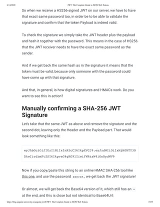 6/14/2020 JWT: The Complete Guide to JSON Web Tokens
https://blog.angular-university.io/angular-jwt/#/JWT: The Complete Guide to JSON Web Tokens 19/35
So when we receive a HS256-signed JWT on our server, we have to have
that exact same password too, in order be to be able to validate the
signature and con rm that the token Payload is indeed valid.
To check the signature we simply take the JWT header plus the payload
and hash it together with the password. This means in the case of HS256
that the JWT receiver needs to have the exact same password as the
sender.
And if we get back the same hash as in the signature it means that the
token must be valid, because only someone with the password could
have come up with that signature.
And that, in general, is how digital signatures and HMACs work. Do you
want to see this in action?
Manually con rming a SHA-256 JWT
Signature
Let's take that the same JWT as above and remove the signature and the
second dot, leaving only the Header and the Payload part. That would
look something like this:
eyJhbGciOiJIUzI1NiIsInR5cCI6IkpXVCJ9.eyJzdWIiOiIxMjM0NTY3O
DkwIiwibmFtZSI6IkpvaG4gRG9lIiwiYWRtaW4iOnRydWV9
Now if you copy/paste this string to an online HMAC SHA-256 tool like
this one, and use the password secret , we get back the JWT signature!
Or almost, we will get back the Base64 version of it, which still has an =
at the end, and this is close but not identical to Base64Url:
 