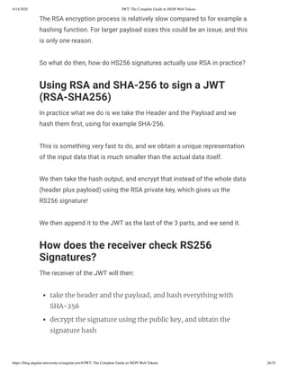 6/14/2020 JWT: The Complete Guide to JSON Web Tokens
https://blog.angular-university.io/angular-jwt/#/JWT: The Complete Guide to JSON Web Tokens 26/35
The RSA encryption process is relatively slow compared to for example a
hashing function. For larger payload sizes this could be an issue, and this
is only one reason.
So what do then, how do HS256 signatures actually use RSA in practice?
Using RSA and SHA-256 to sign a JWT
(RSA-SHA256)
In practice what we do is we take the Header and the Payload and we
hash them rst, using for example SHA-256.
This is something very fast to do, and we obtain a unique representation
of the input data that is much smaller than the actual data itself.
We then take the hash output, and encrypt that instead of the whole data
(header plus payload) using the RSA private key, which gives us the
RS256 signature!
We then append it to the JWT as the last of the 3 parts, and we send it.
How does the receiver check RS256
Signatures?
The receiver of the JWT will then:
take the header and the payload, and hash everything with
SHA-256
decrypt the signature using the public key, and obtain the
signature hash
 
