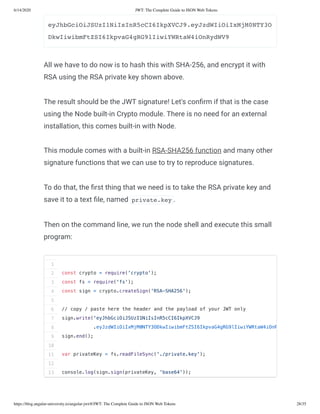 6/14/2020 JWT: The Complete Guide to JSON Web Tokens
https://blog.angular-university.io/angular-jwt/#/JWT: The Complete Guide to JSON Web Tokens 28/35
eyJhbGciOiJSUzI1NiIsInR5cCI6IkpXVCJ9.eyJzdWIiOiIxMjM0NTY3O
DkwIiwibmFtZSI6IkpvaG4gRG9lIiwiYWRtaW4iOnRydWV9
All we have to do now is to hash this with SHA-256, and encrypt it with
RSA using the RSA private key shown above.
The result should be the JWT signature! Let's con rm if that is the case
using the Node built-in Crypto module. There is no need for an external
installation, this comes built-in with Node.
This module comes with a built-in RSA-SHA256 function and many other
signature functions that we can use to try to reproduce signatures.
To do that, the rst thing that we need is to take the RSA private key and
save it to a text le, named private.key .
Then on the command line, we run the node shell and execute this small
program:
1
2
3
4
5
6
7
8
9
10
11
12
13
const crypto = require('crypto');
const fs = require('fs');
const sign = crypto.createSign('RSA-SHA256');
// copy / paste here the header and the payload of your JWT only
sign.write('eyJhbGciOiJSUzI1NiIsInR5cCI6IkpXVCJ9
.eyJzdWIiOiIxMjM0NTY3ODkwIiwibmFtZSI6IkpvaG4gRG9lIiwiYWRtaW4iOnR
sign.end();
var privateKey = fs.readFileSync('./private.key');
console.log(sign.sign(privateKey, 'base64'));
 