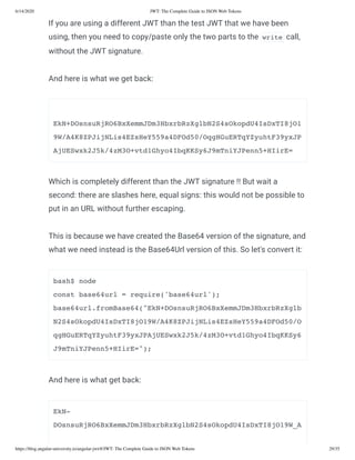 6/14/2020 JWT: The Complete Guide to JSON Web Tokens
https://blog.angular-university.io/angular-jwt/#/JWT: The Complete Guide to JSON Web Tokens 29/35
If you are using a different JWT than the test JWT that we have been
using, then you need to copy/paste only the two parts to the write call,
without the JWT signature.
And here is what we get back:
EkN+DOsnsuRjRO6BxXemmJDm3HbxrbRzXglbN2S4sOkopdU4IsDxTI8jO1
9W/A4K8ZPJijNLis4EZsHeY559a4DFOd50/OqgHGuERTqYZyuhtF39yxJP
AjUESwxk2J5k/4zM3O+vtd1Ghyo4IbqKKSy6J9mTniYJPenn5+HIirE=
Which is completely different than the JWT signature !! But wait a
second: there are slashes here, equal signs: this would not be possible to
put in an URL without further escaping.
This is because we have created the Base64 version of the signature, and
what we need instead is the Base64Url version of this. So let's convert it:
bash$ node
const base64url = require('base64url');
base64url.fromBase64("EkN+DOsnsuRjRO6BxXemmJDm3HbxrbRzXglb
N2S4sOkopdU4IsDxTI8jO19W/A4K8ZPJijNLis4EZsHeY559a4DFOd50/O
qgHGuERTqYZyuhtF39yxJPAjUESwxk2J5k/4zM3O+vtd1Ghyo4IbqKKSy6
J9mTniYJPenn5+HIirE=");
And here is what get back:
EkN-
DOsnsuRjRO6BxXemmJDm3HbxrbRzXglbN2S4sOkopdU4IsDxTI8jO19W_A
 