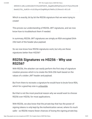 6/14/2020 JWT: The Complete Guide to JSON Web Tokens
https://blog.angular-university.io/angular-jwt/#/JWT: The Complete Guide to JSON Web Tokens 30/35
4K8ZPJijNLis4EZsHeY559a4DFOd50_OqgHGuERTqYZyuhtF39yxJPAjUE
Swxk2J5k_4zM3O-vtd1Ghyo4IbqKKSy6J9mTniYJPenn5-HIirE
Which is exactly, bit by bit the RS256 signature that we were trying to
create!
This proves our understanding of RS256 JWT signatures, and we now
know how to troubleshoot them if needed.
In summary, RS256 JWT signatures are simply an RSA encrypted SHA-
256 hash of the header plus payload.
So we now know how RS256 signatures work, but why are these
signatures better than HS256?
RS256 Signatures vs HS256 - Why use
RS256?
With RS256, the attacker can easily perform the rst step of signature
creation process which is to create the SHA-256 hash based on the
values of a stolen JWT header and payload.
But from there to recreate a signature he would have to brute force RSA,
which for a good key size is unfeasible.
But that is not the most practical reason why we would want to choose
RS256 over HS256, for most applications.
With RS256, we also know that the private key that has the power of
signing tokens is only kept by the Authentication server, where it's much
safer - so RS256 means fewer chances of losing the signing private key.
 