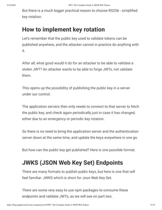 6/14/2020 JWT: The Complete Guide to JSON Web Tokens
https://blog.angular-university.io/angular-jwt/#/JWT: The Complete Guide to JSON Web Tokens 31/35
But there is a much bigger practical reason to choose RS256 - simpli ed
key rotation.
How to implement key rotation
Let's remember that the public key used to validate tokens can be
published anywhere, and the attacker cannot in practice do anything with
it.
After all, what good would it do for an attacker to be able to validate a
stolen JWT? An attacker wants to be able to forge JWTs, not validate
them.
This opens up the possibility of publishing the public key in a server
under our control.
The application servers then only needs to connect to that server to fetch
the public key, and check again periodically just in case it has changed,
either due to an emergency or periodic key rotation.
So there is no need to bring the application server and the authentication
server down at the same time, and update the keys eveywhere in one go.
But how can the public key get published? Here is one possible format.
JWKS (JSON Web Key Set) Endpoints
There are many formats to publish public keys, but here is one that will
feel familiar: JWKS which is short for Json Web Key Set.
There are some very easy to use npm packages to consume these
endpoints and validate JWTs, as we will see on part two.
 