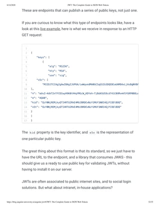 6/14/2020 JWT: The Complete Guide to JSON Web Tokens
https://blog.angular-university.io/angular-jwt/#/JWT: The Complete Guide to JSON Web Tokens 32/35
These are endpoints that can publish a series of public keys, not just one.
If you are curious to know what this type of endpoints looks like, have a
look at this live example, here is what we receive in response to an HTTP
GET request:
The kid property is the key identi er, and x5c is the representation of
one particular public key.
The great thing about this format is that its standard, so we just have to
have the URL to the endpoint, and a library that consumes JWKS - this
should give us a ready to use public key for validating JWTs, without
having to install it on our server.
JWTs are often associated to public internet sites, and to social login
solutions. But what about intranet, in-house applications?
1
2
3
4
5
6
7
8
9
10
11
12
13
14
15
16
17
{
"keys": [
{
"alg": "RS256",
"kty": "RSA",
"use": "sig",
"x5c": [
"MIIDJTCCAg2gAwIBAgIJUP6A/iwWqvedMA0GCSqGSIb3DQEBCwUAMDAxLjAsBgNVBA
],
"n": "wUvZ-4dkT2nTfCDIwyH9K0tH4qYMGcW_KDYeh-TjBdASUS9cd741C0XMvmVSYGRP0BOLe
"e": "AQAB",
"kid": "QzY0NjREMjkyQTI4RTU2RkE4MUJBRDExNzY1MUY1N0I4QjFCODlBOQ",
"x5t": "QzY0NjREMjkyQTI4RTU2RkE4MUJBRDExNzY1MUY1N0I4QjFCODlBOQ"
}
]
}
 