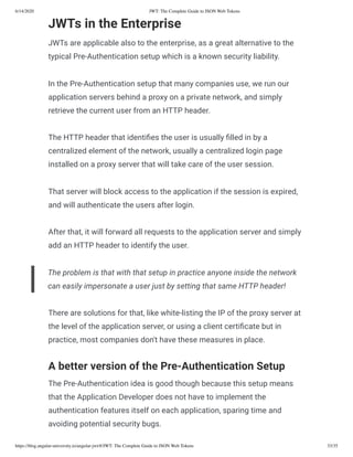 6/14/2020 JWT: The Complete Guide to JSON Web Tokens
https://blog.angular-university.io/angular-jwt/#/JWT: The Complete Guide to JSON Web Tokens 33/35
JWTs in the Enterprise
JWTs are applicable also to the enterprise, as a great alternative to the
typical Pre-Authentication setup which is a known security liability.
In the Pre-Authentication setup that many companies use, we run our
application servers behind a proxy on a private network, and simply
retrieve the current user from an HTTP header.
The HTTP header that identi es the user is usually lled in by a
centralized element of the network, usually a centralized login page
installed on a proxy server that will take care of the user session.
That server will block access to the application if the session is expired,
and will authenticate the users after login.
After that, it will forward all requests to the application server and simply
add an HTTP header to identify the user.
The problem is that with that setup in practice anyone inside the network
can easily impersonate a user just by setting that same HTTP header!
There are solutions for that, like white-listing the IP of the proxy server at
the level of the application server, or using a client certi cate but in
practice, most companies don't have these measures in place.
A better version of the Pre-Authentication Setup
The Pre-Authentication idea is good though because this setup means
that the Application Developer does not have to implement the
authentication features itself on each application, sparing time and
avoiding potential security bugs.
 