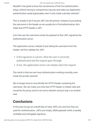 6/14/2020 JWT: The Complete Guide to JSON Web Tokens
https://blog.angular-university.io/angular-jwt/#/JWT: The Complete Guide to JSON Web Tokens 34/35
Wouldn't it be great to have the convenience of the Pre-Authentication
setup, without having to compromise security and make our Application
authentication easily bypassable, even if only inside a private network?
This is simple to do if we put JWT into the picture: instead of just putting
the username in the header as we usually do in Pre-Authentication, let's
make that HTTP header a JWT.
Let's then put the username inside the payload of that JWT, signed by the
Authentication server.
The Application server, instead of just taking the username from the
header, will rst validate the JWT:
if the signature is correct, then the user is correctly
authenticated and the request goes through
if not, the application server can simply reject the request
The result is that we now have Authentication working correctly, even
inside the private network!
We no longer have to trust blindly the HTTP Header containing the
username. We can make sure that that HTTP header is indeed valid and
issued by the proxy, and it's not some attacker trying to log in as another
user.
Conclusions
In this post we got an overall idea of what JWTs are, and how they are
used for Authentication. JWTs are simply JSON payloads whith a easibly
veri able and unforgable signature.
 