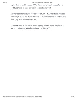6/14/2020 JWT: The Complete Guide to JSON Web Tokens
https://blog.angular-university.io/angular-jwt/#/JWT: The Complete Guide to JSON Web Tokens 35/35
Again, there is nothing about JWTs that is authentication-speci c, we
could use them to send any claim across the network.
Another common security related use for JWTs if Authorization: we can
for example put in the Payload the list of Authorization roles for the user:
Read Only User, Administrator, etc.
In the next post of this series, we are going to learn how to implement
Authentication in an Angular application using JWTs.
 