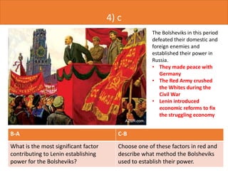 4) c
B-A C-B
What is the most significant factor
contributing to Lenin establishing
power for the Bolsheviks?
Choose one of these factors in red and
describe what method the Bolsheviks
used to establish their power.
The Bolsheviks in this period
defeated their domestic and
foreign enemies and
established their power in
Russia.
• They made peace with
Germany
• The Red Army crushed
the Whites during the
Civil War
• Lenin introduced
economic reforms to fix
the struggling economy
 