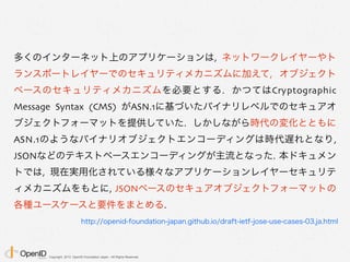 Copyright 2013 OpenID Foundation Japan - All Rights Reserved.
多くのインターネット上のアプリケーションは, ネットワークレイヤーやト
ランスポートレイヤーでのセキュリティメカニズムに加えて, オブジェクト
ベースのセキュリティメカニズムを必要とする. かつてはCryptographic
Message Syntax (CMS) がASN.1に基づいたバイナリレベルでのセキュアオ
ブジェクトフォーマットを提供していた. しかしながら時代の変化とともに
ASN.1のようなバイナリオブジェクトエンコーディングは時代遅れとなり,
JSONなどのテキストベースエンコーディングが主流となった. 本ドキュメン
トでは, 現在実用化されている様々なアプリケーションレイヤーセキュリテ
ィメカニズムをもとに, JSONベースのセキュアオブジェクトフォーマットの
各種ユースケースと要件をまとめる.
http://openid-foundation-japan.github.io/draft-ietf-jose-use-cases-03.ja.html
 