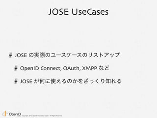 Copyright 2013 OpenID Foundation Japan - All Rights Reserved.
JOSE UseCases
JOSE の実際のユースケースのリストアップ
OpenID Connect, OAuth, XMPP など
JOSE が何に使えるのかをざっくり知れる
 