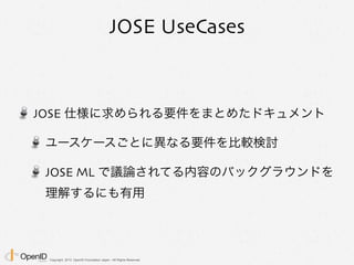 Copyright 2013 OpenID Foundation Japan - All Rights Reserved.
JOSE UseCases
JOSE 仕様に求められる要件をまとめたドキュメント
ユースケースごとに異なる要件を比較検討
JOSE ML で議論されてる内容のバックグラウンドを
理解するにも有用
 
