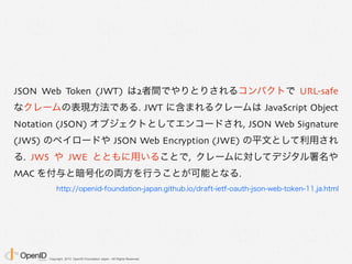 Copyright 2013 OpenID Foundation Japan - All Rights Reserved.
JSON Web Token (JWT) は2者間でやりとりされるコンパクトで URL-safe
なクレームの表現方法である. JWT に含まれるクレームは JavaScript Object
Notation (JSON) オブジェクトとしてエンコードされ, JSON Web Signature
(JWS) のペイロードや JSON Web Encryption (JWE) の平文として利用され
る. JWS や JWE とともに用いることで, クレームに対してデジタル署名や
MAC を付与と暗号化の両方を行うことが可能となる.
http://openid-foundation-japan.github.io/draft-ietf-oauth-json-web-token-11.ja.html
 