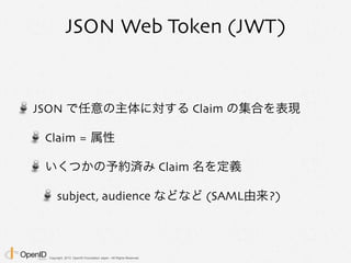 Copyright 2013 OpenID Foundation Japan - All Rights Reserved.
JSON Web Token (JWT)
JSON で任意の主体に対する Claim の集合を表現
Claim = 属性
いくつかの予約済み Claim 名を定義
subject, audience などなど (SAML由来?)
 