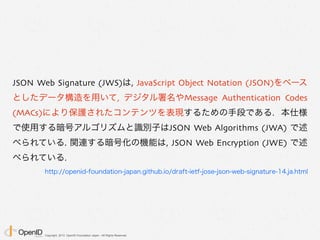 Copyright 2013 OpenID Foundation Japan - All Rights Reserved.
JSON Web Signature (JWS)は, JavaScript Object Notation (JSON)をベース
としたデータ構造を用いて, デジタル署名やMessage Authentication Codes
(MACs)により保護されたコンテンツを表現するための手段である. 本仕様
で使用する暗号アルゴリズムと識別子はJSON Web Algorithms (JWA) で述
べられている. 関連する暗号化の機能は, JSON Web Encryption (JWE) で述
べられている.
http://openid-foundation-japan.github.io/draft-ietf-jose-json-web-signature-14.ja.html
 