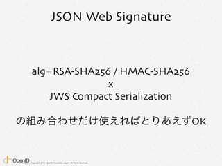 Copyright 2013 OpenID Foundation Japan - All Rights Reserved.
JSON Web Signature
alg=RSA-SHA256 / HMAC-SHA256
x
JWS Compact Serialization
の組み合わせだけ使えればとりあえずOK
 