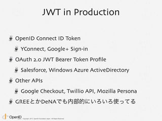Copyright 2013 OpenID Foundation Japan - All Rights Reserved.
JWT in Production
OpenID Connect ID Token
YConnect, Google+ Sign-in
OAuth 2.0 JWT Bearer Token Proﬁle
Salesforce, Windows Azure ActiveDirectory
Other APIs
Google Checkout, Twillio API, Mozilla Persona
GREEとかDeNAでも内部的にいろいろ使ってる
 