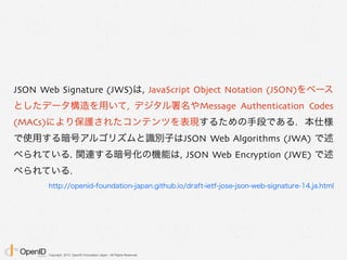 Copyright 2013 OpenID Foundation Japan - All Rights Reserved.
JSON Web Signature
“署名付きの JWT = JWS”
でだいたいあってる
 