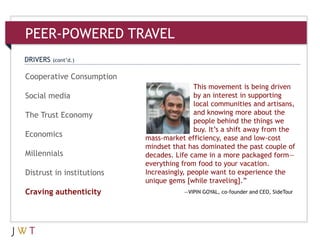 This movement is being driven
by an interest in supporting
local communities and artisans,
and knowing more about the
people behind the things we
buy. It’s a shift away from the
mass-market efficiency, ease and low-cost
mindset that has dominated the past couple of
decades. Life came in a more packaged form—
everything from food to your vacation.
Increasingly, people want to experience the
unique gems [while traveling].‖
—VIPIN GOYAL, co-founder and CEO, SideTour
PEER-POWERED TRAVEL
Cooperative Consumption
Social media
The Trust Economy
Economics
Millennials
Distrust in institutions
Craving authenticity
DRIVERS (cont’d.)
 