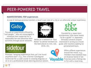 A crop of startups promise travelers a local’s-eye-view of a city or an otherwise unique experience.
MANIFESTATIONS: P2P experiences
Founded by a Japan-born
entrepreneur (the name means
―to be a guide‖ in Japanese),
Shiroube connects anyone
interested in acting as a travel
guide with travelers looking for
personalized tours.
Offers offbeat experiences
around the world: e.g.,
members have booked stays
on Alcatraz Island in San
Francisco and a fishing trip
in Fiji with a local king.
Promises ―amazing experiences that can’t be found
anywhere else‖: e.g., hire a former CIA disguise
technician for a crash course in creating disguises or
sit in on a professional break dancing practice session.
PEER-POWERED TRAVEL
Focuses on experiences offered by
―real people,‖ who are encouraged to
monetize their expertise for a
reasonable fee and advertise their
activities through social networks.
Relies on a network of ―Soul
Mates‖ to advise travelers on
the best places to visit, eat,
drink, etc.
 