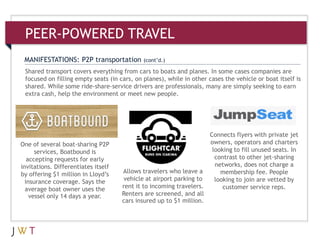 Shared transport covers everything from cars to boats and planes. In some cases companies are
focused on filling empty seats (in cars, on planes), while in other cases the vehicle or boat itself is
shared. While some ride-share-service drivers are professionals, many are simply seeking to earn
extra cash, help the environment or meet new people.
MANIFESTATIONS: P2P transportation (cont’d.)
PEER-POWERED TRAVEL
Allows travelers who leave a
vehicle at airport parking to
rent it to incoming travelers.
Renters are screened, and all
cars insured up to $1 million.
One of several boat-sharing P2P
services, Boatbound is
accepting requests for early
invitations. Differentiates itself
by offering $1 million in Lloyd’s
insurance coverage. Says the
average boat owner uses the
vessel only 14 days a year.
Connects flyers with private jet
owners, operators and charters
looking to fill unused seats. In
contrast to other jet-sharing
networks, does not charge a
membership fee. People
looking to join are vetted by
customer service reps.
 