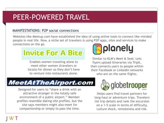 Websites like Meetup.com have established the idea of using online tools to connect like-minded
people in real life. Now, a niche set of travelers is using P2P apps, sites and services to make
connections on the go.
MANIFESTATIONS: P2P social connections
PEER-POWERED TRAVEL
Similar to KLM’s Meet & Seat: Lets
flyers upload itineraries via TripIt,
then connects users to people within
their Facebook or LinkedIn networks
who are on the same flights.
Helps users find travel partners for
long-haul or adventure trips. Travelers
list trip details and rank the excursion
on a 1-5 scale in terms of difficulty,
culture shock, remoteness and risk.
Enables women traveling alone to
meet other women (travelers or
locals) for dinner so they don’t have
to venture into restaurants alone.
Designed for users to ―share a drink with an
attractive stranger in the totally safe
environment of a public airport.‖ Member
profiles resemble dating-site profiles, but the
site says members might also meet for
companionship or simply to pass the time.
 