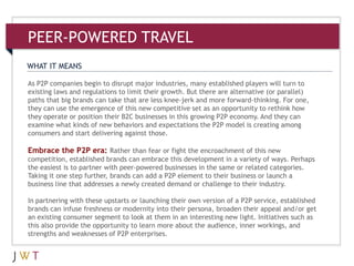 3As P2P companies begin to disrupt major industries, many established players will turn to
existing laws and regulations to limit their growth. But there are alternative (or parallel)
paths that big brands can take that are less knee-jerk and more forward-thinking. For one,
they can use the emergence of this new competitive set as an opportunity to rethink how
they operate or position their B2C businesses in this growing P2P economy. And they can
examine what kinds of new behaviors and expectations the P2P model is creating among
consumers and start delivering against those.
Embrace the P2P era: Rather than fear or fight the encroachment of this new
competition, established brands can embrace this development in a variety of ways. Perhaps
the easiest is to partner with peer-powered businesses in the same or related categories.
Taking it one step further, brands can add a P2P element to their business or launch a
business line that addresses a newly created demand or challenge to their industry.
In partnering with these upstarts or launching their own version of a P2P service, established
brands can infuse freshness or modernity into their persona, broaden their appeal and/or get
an existing consumer segment to look at them in an interesting new light. Initiatives such as
this also provide the opportunity to learn more about the audience, inner workings, and
strengths and weaknesses of P2P enterprises.
WHAT IT MEANS
PEER-POWERED TRAVEL
 