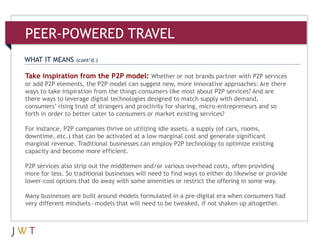 3Take inspiration from the P2P model: Whether or not brands partner with P2P services
or add P2P elements, the P2P model can suggest new, more innovative approaches: Are there
ways to take inspiration from the things consumers like most about P2P services? And are
there ways to leverage digital technologies designed to match supply with demand,
consumers’ rising trust of strangers and proclivity for sharing, micro-entrepreneurs and so
forth in order to better cater to consumers or market existing services?
For instance, P2P companies thrive on utilizing idle assets, a supply (of cars, rooms,
downtime, etc.) that can be activated at a low marginal cost and generate significant
marginal revenue. Traditional businesses can employ P2P technology to optimize existing
capacity and become more efficient.
P2P services also strip out the middlemen and/or various overhead costs, often providing
more for less. So traditional businesses will need to find ways to either do likewise or provide
lower-cost options that do away with some amenities or restrict the offering in some way.
Many businesses are built around models formulated in a pre-digital era when consumers had
very different mindsets—models that will need to be tweaked, if not shaken up altogether.
WHAT IT MEANS (cont’d.)
PEER-POWERED TRAVEL
 