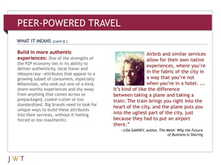 3Build in more authentic
experiences: One of the strengths of
the P2P economy lies in its ability to
deliver authenticity, local flavor and
idiosyncrasy—attributes that appeal to a
growing subset of consumers, especially
Millennials, who seek out one-of-a-kind,
share-worthy experiences and shy away
from anything that comes across as
prepackaged, cookie-cutter or too
standardized. Big brands need to look for
unique ways to build these attributes
into their services, without it feeling
forced or too inauthentic.
WHAT IT MEANS (cont’d.)
PEER-POWERED TRAVEL
Airbnb and similar services
allow for their own native
experiences, where you’re
in the fabric of the city in
a way that you’re not
when you’re in a hotel. ...
It’s kind of like the difference
between taking a plane and taking a
train: The train brings you right into the
heart of the city, and the plane puts you
into the ugliest part of the city, just
because they had to put an airport
there.‖
—LISA GANSKY, author, The Mesh: Why the Future
of Business Is Sharing
 