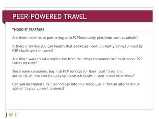 3Are there benefits to partnering with P2P hospitality platforms such as Airbnb?
Is there a service you can launch that addresses needs currently being fulfilled by
P2P challengers in travel?
Are there ways to take inspiration from the things consumers like most about P2P
travel services?
Since some consumers buy into P2P services for their local flavor and
authenticity, how can you play up those attributes in your brand experience?
Can you incorporate P2P technology into your model, as either an alternative or
add-on to your current business?
THOUGHT STARTERS
PEER-POWERED TRAVEL
 