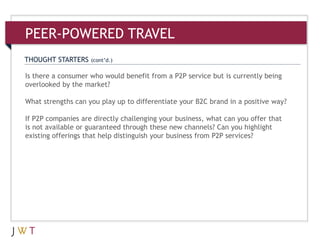 3Is there a consumer who would benefit from a P2P service but is currently being
overlooked by the market?
What strengths can you play up to differentiate your B2C brand in a positive way?
If P2P companies are directly challenging your business, what can you offer that
is not available or guaranteed through these new channels? Can you highlight
existing offerings that help distinguish your business from P2P services?
THOUGHT STARTERS (cont’d.)
PEER-POWERED TRAVEL
 