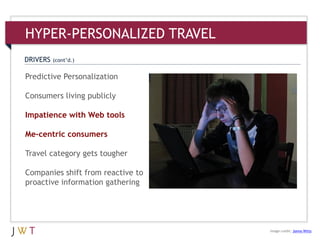3Predictive Personalization
Consumers living publicly
Impatience with Web tools
Me-centric consumers
Travel category gets tougher
Companies shift from reactive to
proactive information gathering
DRIVERS (cont’d.)
HYPER-PERSONALIZED TRAVEL
Image credit: Jonno Witts
 