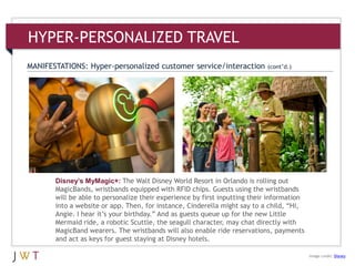 Disney’s MyMagic+: The Walt Disney World Resort in Orlando is rolling out
MagicBands, wristbands equipped with RFID chips. Guests using the wristbands
will be able to personalize their experience by first inputting their information
into a website or app. Then, for instance, Cinderella might say to a child, ―Hi,
Angie. I hear it’s your birthday.‖ And as guests queue up for the new Little
Mermaid ride, a robotic Scuttle, the seagull character, may chat directly with
MagicBand wearers. The wristbands will also enable ride reservations, payments
and act as keys for guest staying at Disney hotels.
HYPER-PERSONALIZED TRAVEL
MANIFESTATIONS: Hyper-personalized customer service/interaction (cont’d.)
Image credit: Disney
 