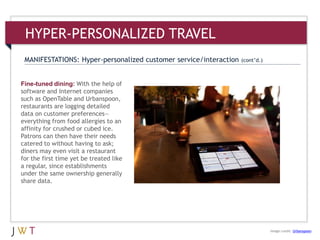 Fine-tuned dining: With the help of
software and Internet companies
such as OpenTable and Urbanspoon,
restaurants are logging detailed
data on customer preferences—
everything from food allergies to an
affinity for crushed or cubed ice.
Patrons can then have their needs
catered to without having to ask;
diners may even visit a restaurant
for the first time yet be treated like
a regular, since establishments
under the same ownership generally
share data.
HYPER-PERSONALIZED TRAVEL
MANIFESTATIONS: Hyper-personalized customer service/interaction (cont’d.)
Image credit: Urbanspoon
 