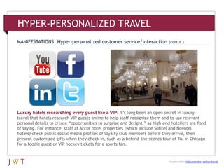 HYPER-PERSONALIZED TRAVEL
MANIFESTATIONS: Hyper-personalized customer service/interaction (cont’d.)
Luxury hotels researching every guest like a VIP: It’s long been an open secret in luxury
travel that hotels research VIP guests online to help staff recognize them and to use relevant
personal details to create ―opportunities to surprise and delight,‖ as high-end hoteliers are fond
of saying. For instance, staff at Accor hotel properties (which include Sofitel and Novotel
hotels) check public social media profiles of loyalty club members before they arrive, then
present customized gifts when they check in, such as a behind-the-scenes tour of Tru in Chicago
for a foodie guest or VIP hockey tickets for a sports fan.
Image credits: bizbuzzmedia; aprilandrandy
 