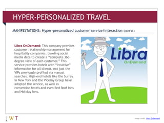 HYPER-PERSONALIZED TRAVEL
Libra OnDemand: This company provides
customer relationship management for
hospitality companies, trawling social
media data to create a ―complete 360-
degree view of each customer.‖ This
service provides hotels with ―intuitive‖
information for all clients, not just the
VIPs previously profiled via manual
searches. High-end hotels like the Surrey
in New York and the Viceroy Group have
adopted the service, as well as
convention hotels and even Red Roof Inns
and Holiday Inns.
MANIFESTATIONS: Hyper-personalized customer service/interaction (cont’d.)
Image credit: Libra OnDemand
 