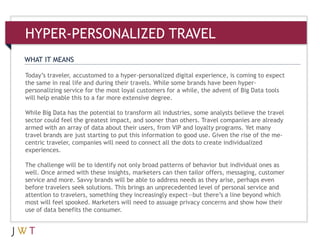 WHAT IT MEANS
HYPER-PERSONALIZED TRAVEL
Today’s traveler, accustomed to a hyper-personalized digital experience, is coming to expect
the same in real life and during their travels. While some brands have been hyper-
personalizing service for the most loyal customers for a while, the advent of Big Data tools
will help enable this to a far more extensive degree.
While Big Data has the potential to transform all industries, some analysts believe the travel
sector could feel the greatest impact, and sooner than others. Travel companies are already
armed with an array of data about their users, from VIP and loyalty programs. Yet many
travel brands are just starting to put this information to good use. Given the rise of the me-
centric traveler, companies will need to connect all the dots to create individualized
experiences.
The challenge will be to identify not only broad patterns of behavior but individual ones as
well. Once armed with these insights, marketers can then tailor offers, messaging, customer
service and more. Savvy brands will be able to address needs as they arise, perhaps even
before travelers seek solutions. This brings an unprecedented level of personal service and
attention to travelers, something they increasingly expect—but there’s a line beyond which
most will feel spooked. Marketers will need to assuage privacy concerns and show how their
use of data benefits the consumer.
 