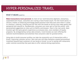 WHAT IT MEANS (cont’d.)
HYPER-PERSONALIZED TRAVEL
Make transactions more personal: As more of our world becomes digitized, anonymous,
automated and virtual, consumers are craving a more human touch. For the travel sector, it
will be a matter of balancing technology-based solutions that help save time when it comes
to checkout, ordering, ticketing and the like with the hands-on service that make guests feel
pampered and catered to. Paradoxically, consumers are more apt to find this online—with
personalized suggestions on sites such as Netflix and Amazon—than in the real world. Most
travelers get the same generic experience as everyone else, even members of loyalty
programs. By amalgamating various data streams, travel brands can start offering the
tailored recommendations and attention that consumers take for granted online.
Using data to build consumer profiles can take the anonymity out of interactions with a
brand, improving customer service. New tool sets will help marketers expand personalized
treatment beyond loyal customers of one locale or brand—as we’re seeing with restaurants
under common ownership that pool data to offer tailored dining experiences.
 