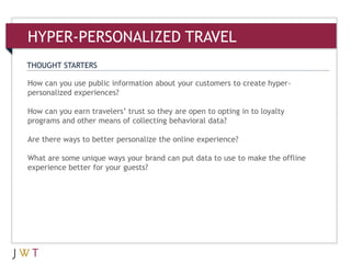 THOUGHT STARTERS
How can you use public information about your customers to create hyper-
personalized experiences?
How can you earn travelers’ trust so they are open to opting in to loyalty
programs and other means of collecting behavioral data?
Are there ways to better personalize the online experience?
What are some unique ways your brand can put data to use to make the offline
experience better for your guests?
HYPER-PERSONALIZED TRAVEL
 